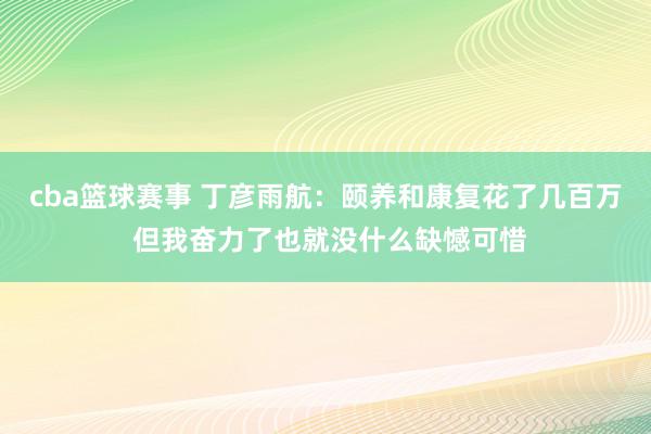 cba篮球赛事 丁彦雨航：颐养和康复花了几百万 但我奋力了也就没什么缺憾可惜