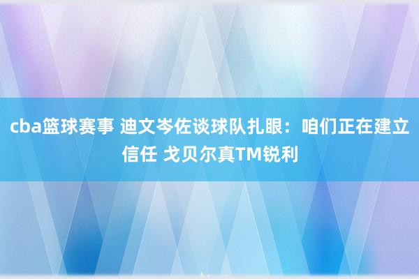 cba篮球赛事 迪文岑佐谈球队扎眼：咱们正在建立信任 戈贝尔真TM锐利