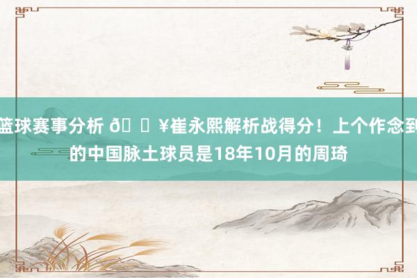 篮球赛事分析 🔥崔永熙解析战得分！上个作念到的中国脉土球员是18年10月的周琦