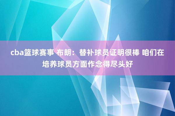 cba篮球赛事 布朗：替补球员证明很棒 咱们在培养球员方面作念得尽头好