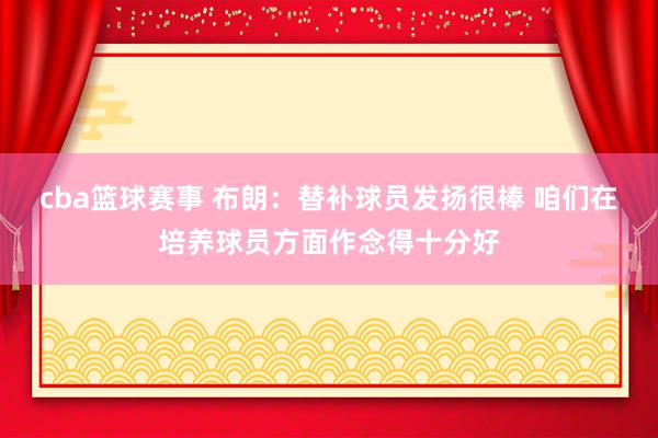 cba篮球赛事 布朗：替补球员发扬很棒 咱们在培养球员方面作念得十分好