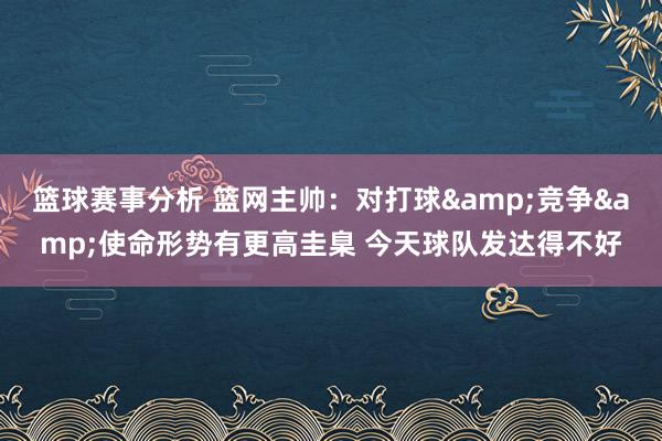 篮球赛事分析 篮网主帅：对打球&竞争&使命形势有更高圭臬 今天球队发达得不好