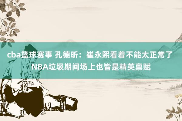 cba篮球赛事 孔德昕：崔永熙看着不能太正常了 NBA垃圾期间场上也皆是精英禀赋