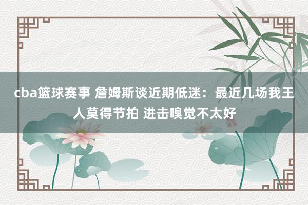 cba篮球赛事 詹姆斯谈近期低迷：最近几场我王人莫得节拍 进击嗅觉不太好