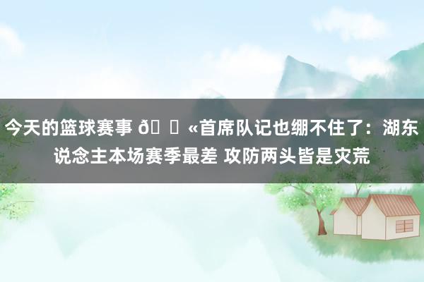 今天的篮球赛事 😫首席队记也绷不住了：湖东说念主本场赛季最差 攻防两头皆是灾荒