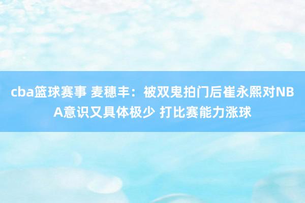 cba篮球赛事 麦穗丰：被双鬼拍门后崔永熙对NBA意识又具体极少 打比赛能力涨球