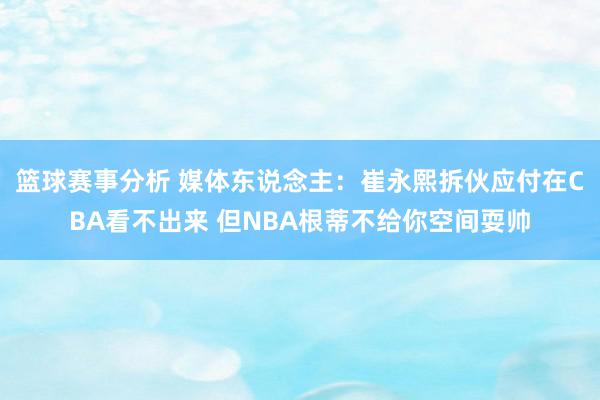 篮球赛事分析 媒体东说念主：崔永熙拆伙应付在CBA看不出来 但NBA根蒂不给你空间耍帅