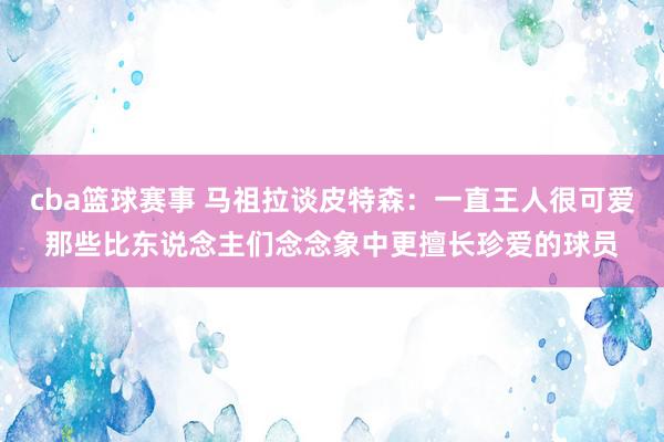 cba篮球赛事 马祖拉谈皮特森：一直王人很可爱那些比东说念主们念念象中更擅长珍爱的球员