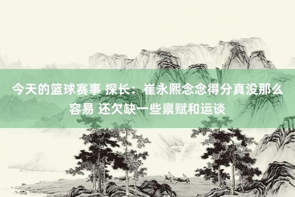 今天的篮球赛事 探长：崔永熙念念得分真没那么容易 还欠缺一些禀赋和运谈