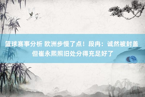 篮球赛事分析 欧洲步慢了点！段冉：诚然被封盖 但崔永熙照旧处分得充足好了