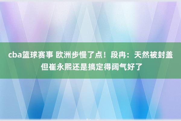 cba篮球赛事 欧洲步慢了点！段冉：天然被封盖 但崔永熙还是搞定得阔气好了