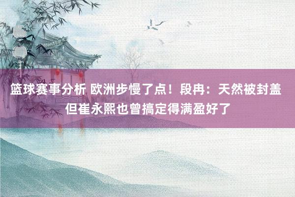 篮球赛事分析 欧洲步慢了点！段冉：天然被封盖 但崔永熙也曾搞定得满盈好了