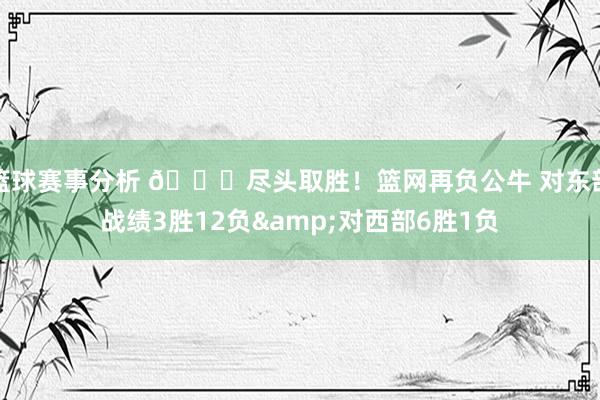 篮球赛事分析 😅尽头取胜！篮网再负公牛 对东部战绩3胜12负&对西部6胜1负