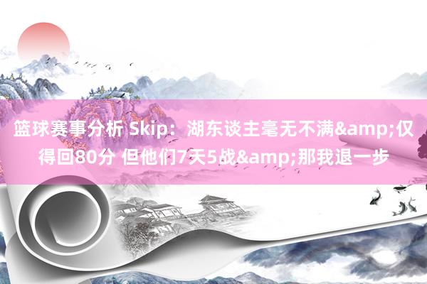 篮球赛事分析 Skip：湖东谈主毫无不满&仅得回80分 但他们7天5战&那我退一步