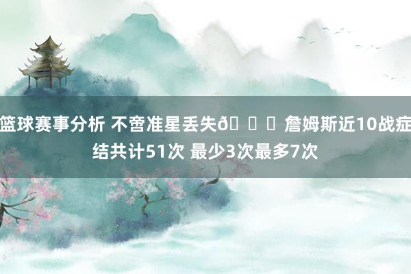 篮球赛事分析 不啻准星丢失🙄詹姆斯近10战症结共计51次 最少3次最多7次