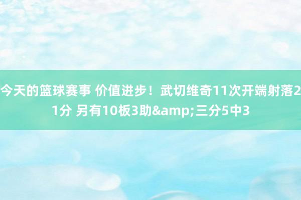 今天的篮球赛事 价值进步！武切维奇11次开端射落21分 另有10板3助&三分5中3