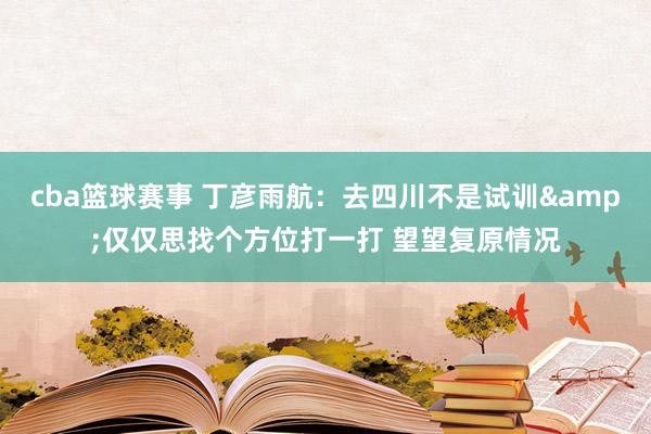 cba篮球赛事 丁彦雨航：去四川不是试训&仅仅思找个方位打一打 望望复原情况