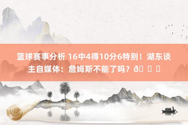 篮球赛事分析 16中4得10分6特别！湖东谈主自媒体：詹姆斯不能了吗？💔