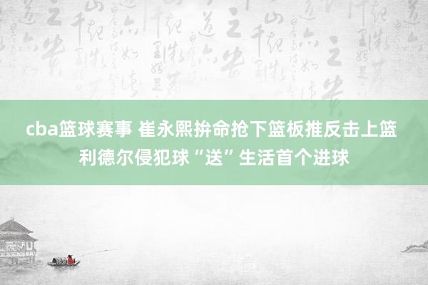 cba篮球赛事 崔永熙拚命抢下篮板推反击上篮 利德尔侵犯球“送”生活首个进球