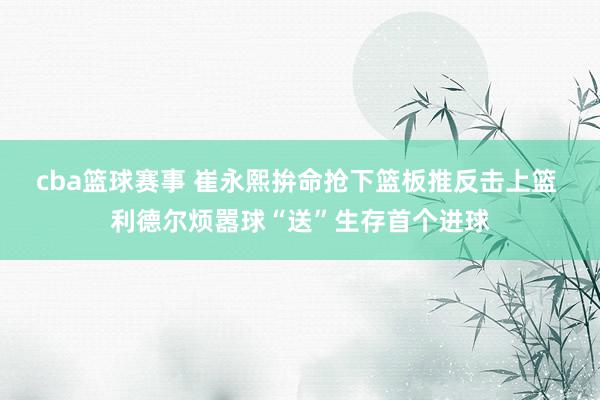 cba篮球赛事 崔永熙拚命抢下篮板推反击上篮 利德尔烦嚣球“送”生存首个进球