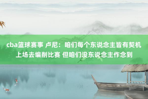 cba篮球赛事 卢尼：咱们每个东说念主皆有契机上场去编削比赛 但咱们没东说念主作念到