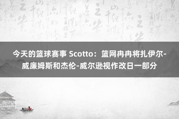 今天的篮球赛事 Scotto：篮网冉冉将扎伊尔-威廉姆斯和杰伦-威尔逊视作改日一部分