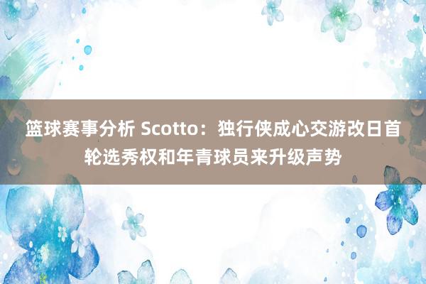 篮球赛事分析 Scotto：独行侠成心交游改日首轮选秀权和年青球员来升级声势