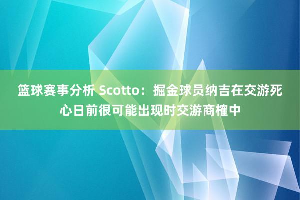 篮球赛事分析 Scotto：掘金球员纳吉在交游死心日前很可能出现时交游商榷中