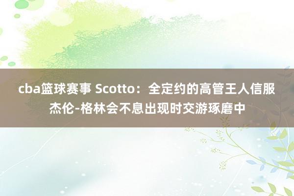 cba篮球赛事 Scotto：全定约的高管王人信服杰伦-格林会不息出现时交游琢磨中