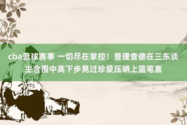 cba篮球赛事 一切尽在掌控！普理查德在三东谈主合围中高下步晃过珍爱压哨上篮笔直