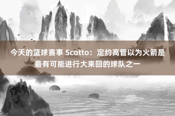 今天的篮球赛事 Scotto：定约高管以为火箭是最有可能进行大来回的球队之一