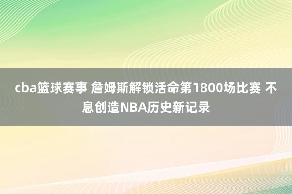 cba篮球赛事 詹姆斯解锁活命第1800场比赛 不息创造NBA历史新记录