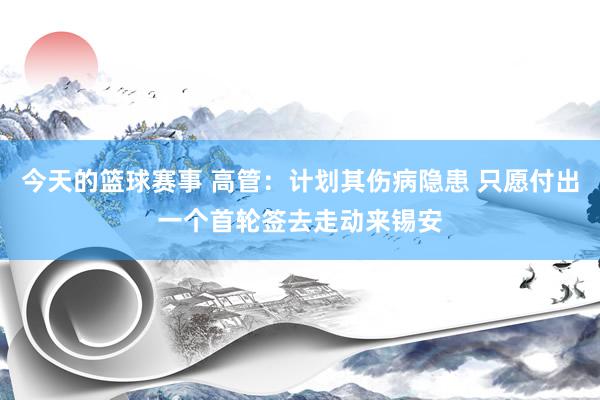 今天的篮球赛事 高管：计划其伤病隐患 只愿付出一个首轮签去走动来锡安