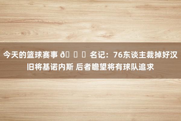 今天的篮球赛事 👀名记：76东谈主裁掉好汉旧将基诺内斯 后者瞻望将有球队追求