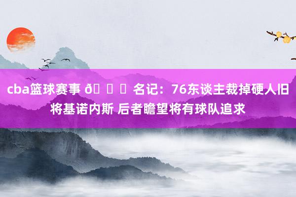 cba篮球赛事 👀名记：76东谈主裁掉硬人旧将基诺内斯 后者瞻望将有球队追求