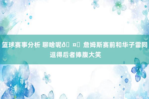 篮球赛事分析 聊啥呢🤔詹姆斯赛前和华子雷同 逗得后者捧腹大笑