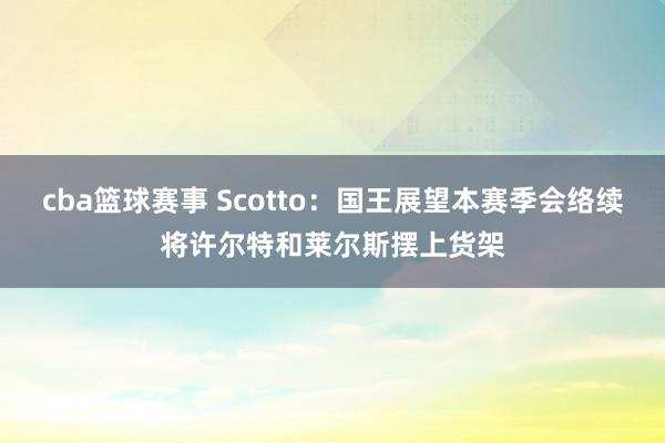 cba篮球赛事 Scotto：国王展望本赛季会络续将许尔特和莱尔斯摆上货架