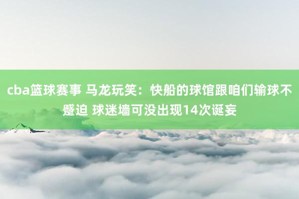 cba篮球赛事 马龙玩笑：快船的球馆跟咱们输球不蹙迫 球迷墙可没出现14次诞妄