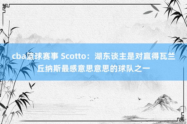 cba篮球赛事 Scotto：湖东谈主是对赢得瓦兰丘纳斯最感意思意思的球队之一