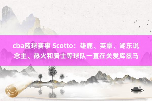 cba篮球赛事 Scotto：雄鹿、英豪、湖东说念主、热火和骑士等球队一直在关爱库兹马