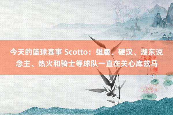 今天的篮球赛事 Scotto：雄鹿、硬汉、湖东说念主、热火和骑士等球队一直在关心库兹马