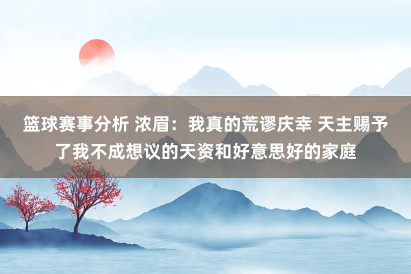 篮球赛事分析 浓眉：我真的荒谬庆幸 天主赐予了我不成想议的天资和好意思好的家庭