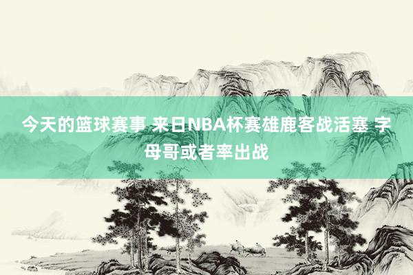 今天的篮球赛事 来日NBA杯赛雄鹿客战活塞 字母哥或者率出战