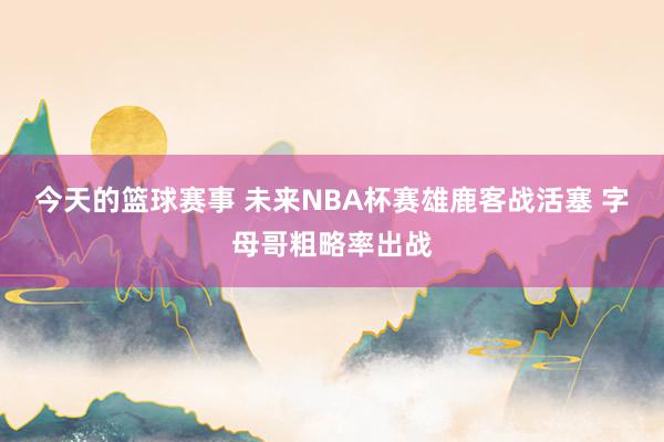 今天的篮球赛事 未来NBA杯赛雄鹿客战活塞 字母哥粗略率出战