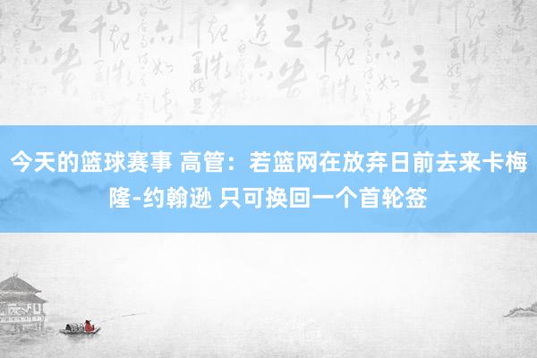 今天的篮球赛事 高管：若篮网在放弃日前去来卡梅隆-约翰逊 只可换回一个首轮签