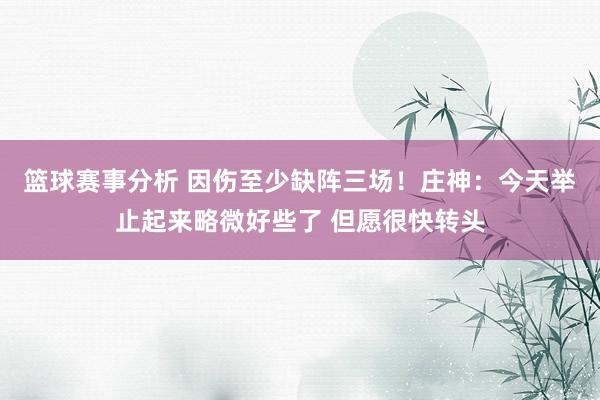 篮球赛事分析 因伤至少缺阵三场！庄神：今天举止起来略微好些了 但愿很快转头